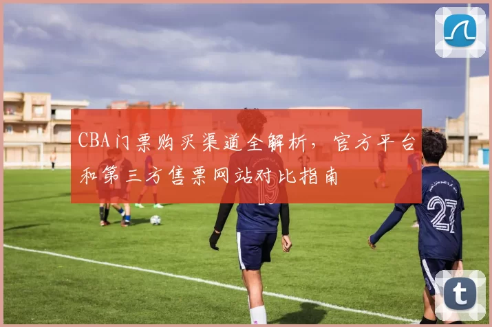 CBA门票购买渠道全解析，官方平台和第三方售票网站对比指南