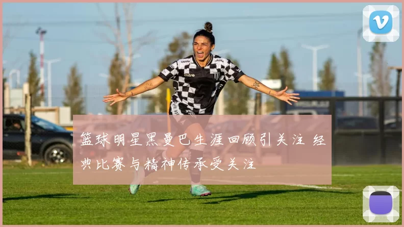 篮球明星黑曼巴生涯回顾引关注 经典比赛与精神传承受关注