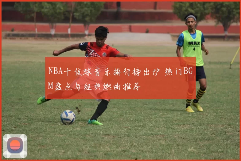 NBA十佳球音乐排行榜出炉 热门BGM盘点与经典燃曲推荐