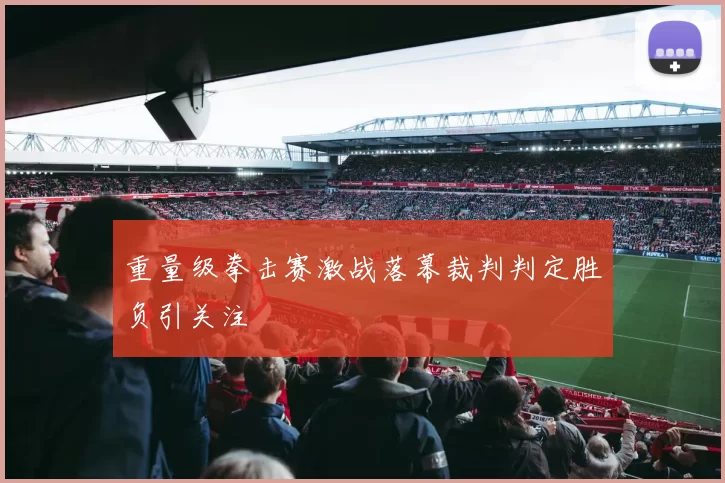 重量级拳击赛激战落幕裁判判定胜负引关注