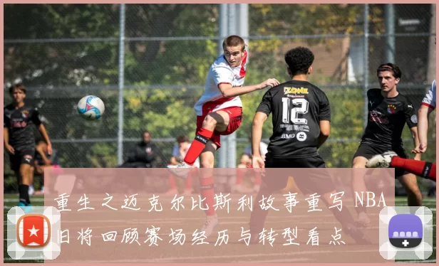 重生之迈克尔比斯利故事重写 NBA旧将回顾赛场经历与转型看点