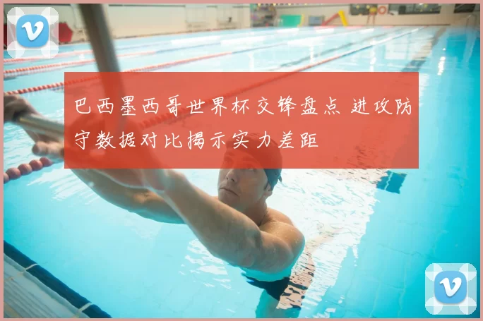 巴西墨西哥世界杯交锋盘点 进攻防守数据对比揭示实力差距