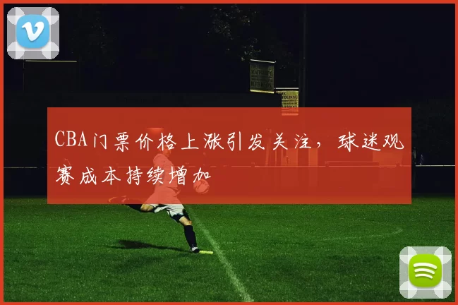CBA门票价格上涨引发关注，球迷观赛成本持续增加