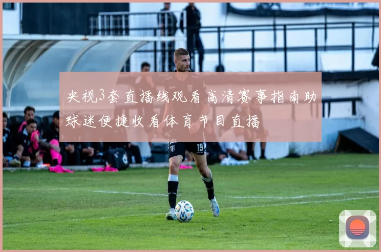 央视3套直播线观看高清赛事指南助球迷便捷收看体育节目直播