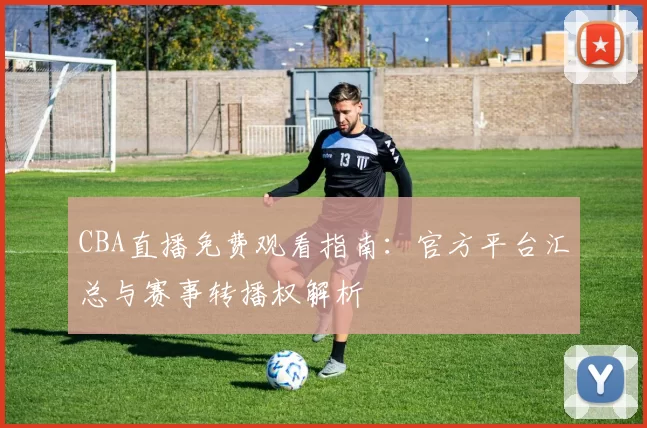 CBA直播免费观看指南：官方平台汇总与赛事转播权解析