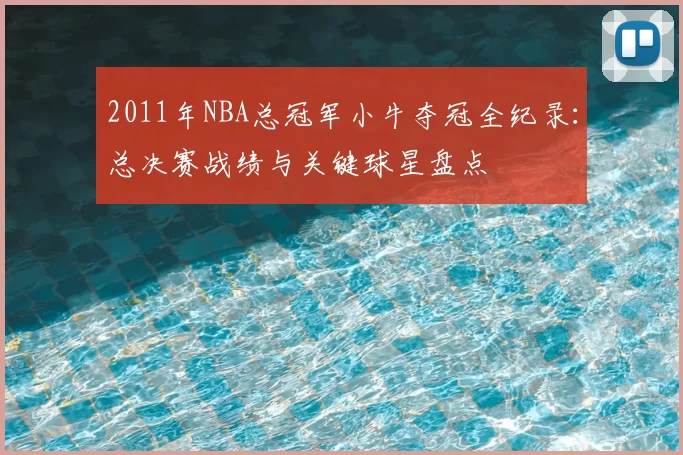 2011年NBA总冠军小牛夺冠全纪录：总决赛战绩与关键球星盘点