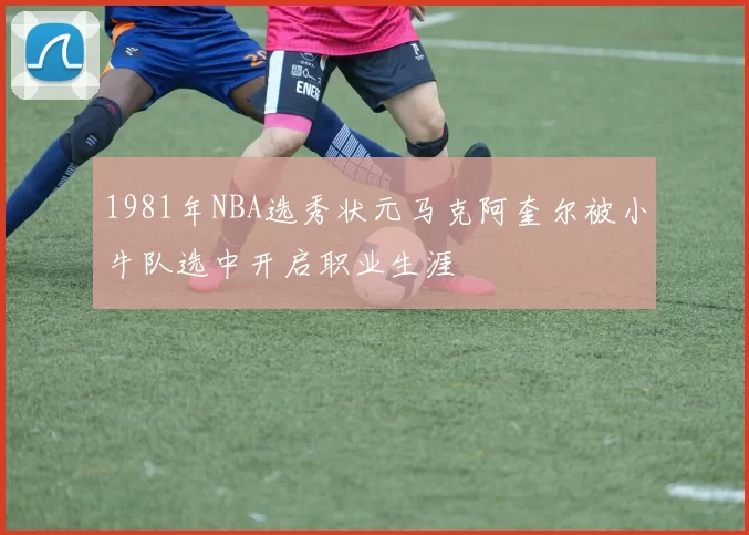 1981年NBA选秀状元马克阿奎尔被小牛队选中开启职业生涯