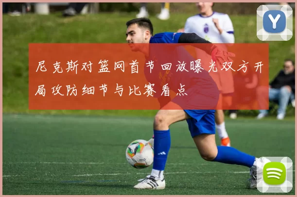 尼克斯对篮网首节回放曝光双方开局攻防细节与比赛看点