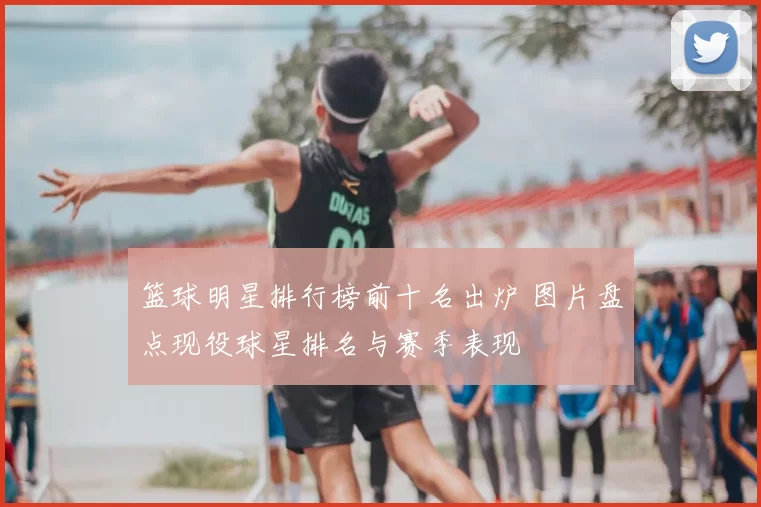 篮球明星排行榜前十名出炉 图片盘点现役球星排名与赛季表现