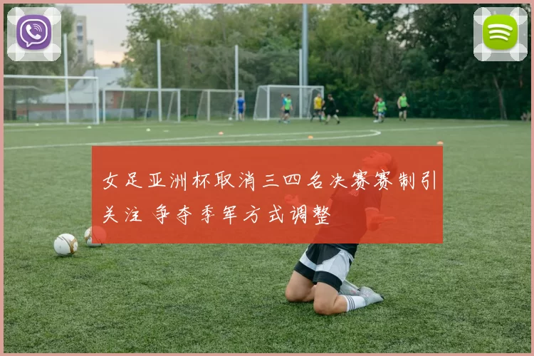 女足亚洲杯取消三四名决赛赛制引关注 争夺季军方式调整