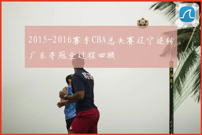 2015-2016赛季CBA总决赛辽宁逆转广东夺冠全过程回顾