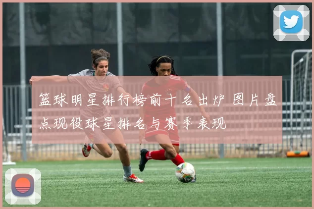 篮球明星排行榜前十名出炉 图片盘点现役球星排名与赛季表现