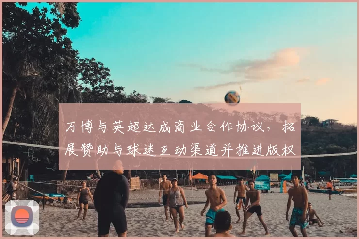 万博与英超达成商业合作协议，拓展赞助与球迷互动渠道并推进版权推广