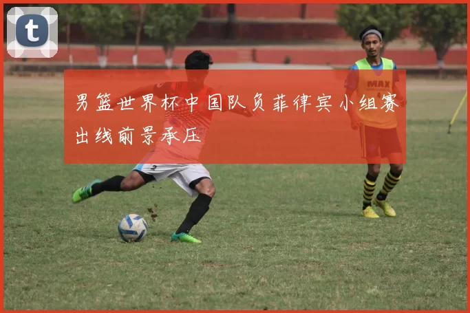 男篮世界杯中国队负菲律宾小组赛出线前景承压