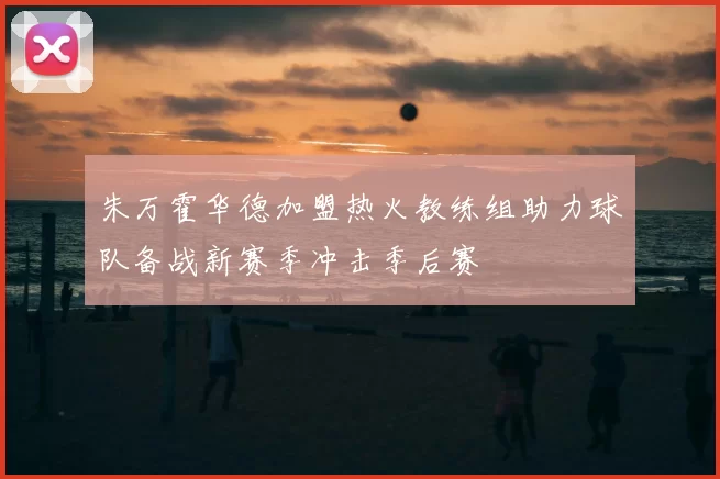 朱万霍华德加盟热火教练组助力球队备战新赛季冲击季后赛