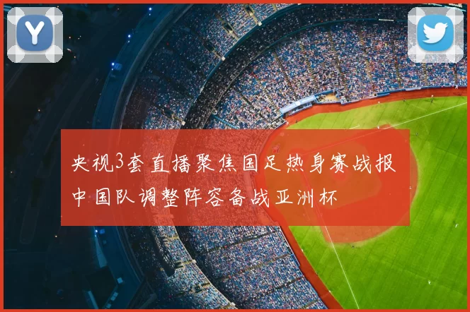 央视3套直播聚焦国足热身赛战报 中国队调整阵容备战亚洲杯