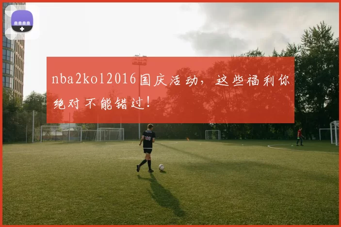 nba2kol2016国庆活动，这些福利你绝对不能错过！