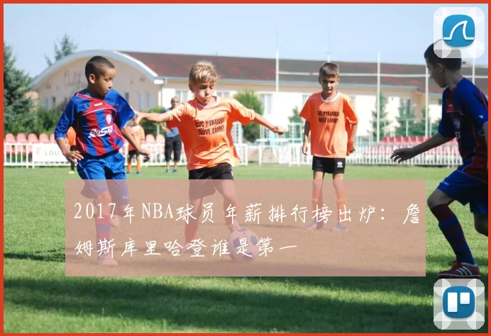 2017年NBA球员年薪排行榜出炉：詹姆斯库里哈登谁是第一