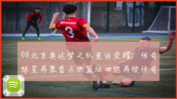 08北京奥运梦之队重访荣耀：传奇球星再聚首点燃篮坛回忆再续传奇