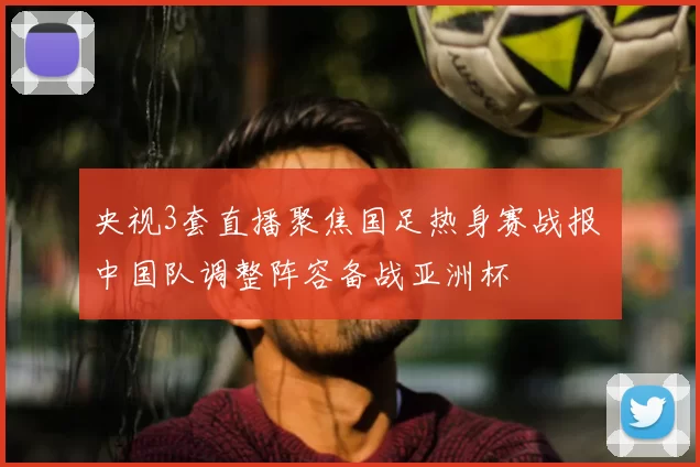 央视3套直播聚焦国足热身赛战报 中国队调整阵容备战亚洲杯