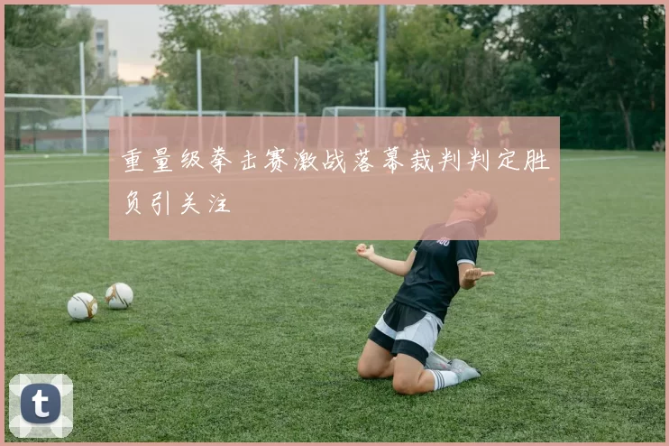 重量级拳击赛激战落幕裁判判定胜负引关注