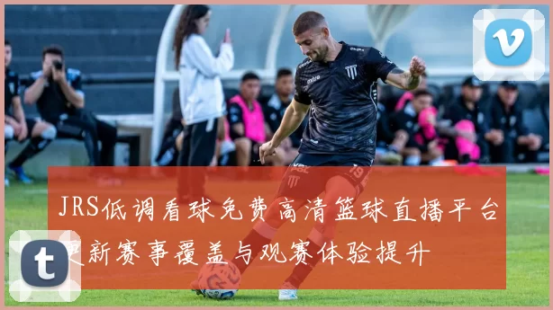 JRS低调看球免费高清篮球直播平台更新赛事覆盖与观赛体验提升