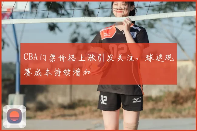 CBA门票价格上涨引发关注，球迷观赛成本持续增加