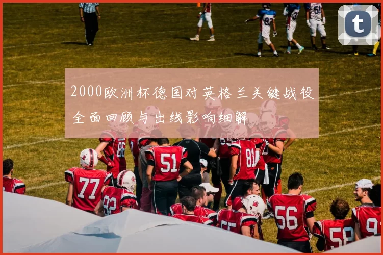 2000欧洲杯德国对英格兰关键战役全面回顾与出线影响细解
