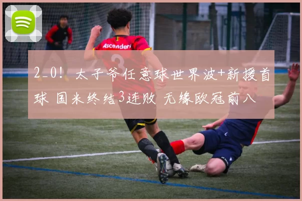 2_0！太子爷任意球世界波+新援首球 国米终结3连败 无缘欧冠前八