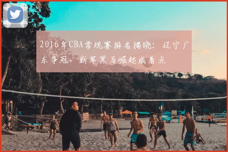 2016年CBA常规赛排名揭晓：辽宁广东争冠，新军黑马崛起成看点