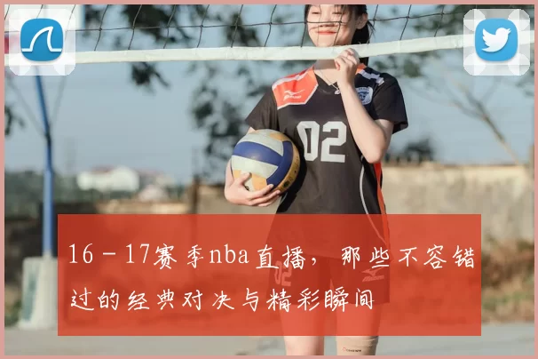 16 - 17赛季nba直播，那些不容错过的经典对决与精彩瞬间