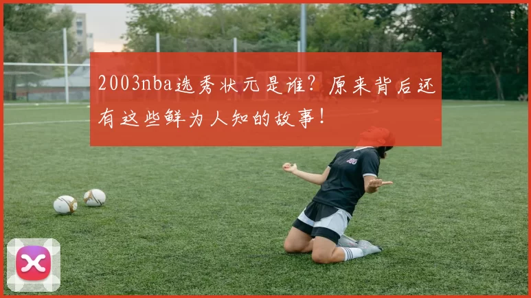 2003nba选秀状元是谁？原来背后还有这些鲜为人知的故事！