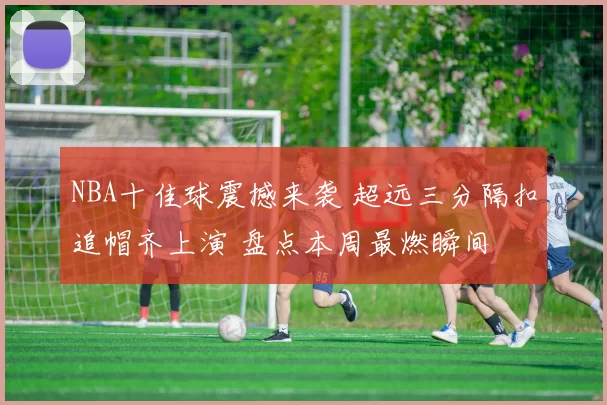 NBA十佳球震撼来袭 超远三分隔扣追帽齐上演 盘点本周最燃瞬间