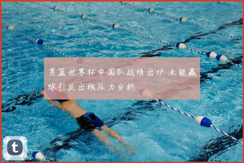 男篮世界杯中国队战绩出炉 未能赢球引发出线压力分析