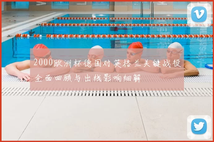 2000欧洲杯德国对英格兰关键战役全面回顾与出线影响细解