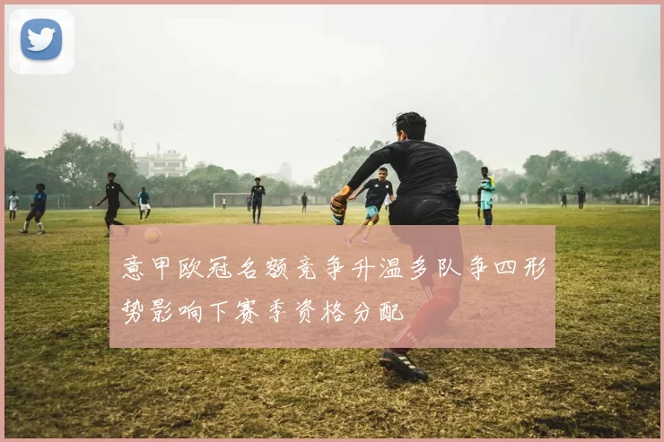 意甲欧冠名额竞争升温多队争四形势影响下赛季资格分配