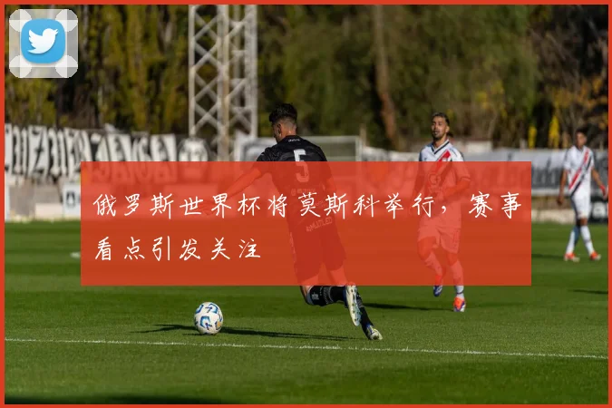 俄罗斯世界杯将莫斯科举行，赛事看点引发关注