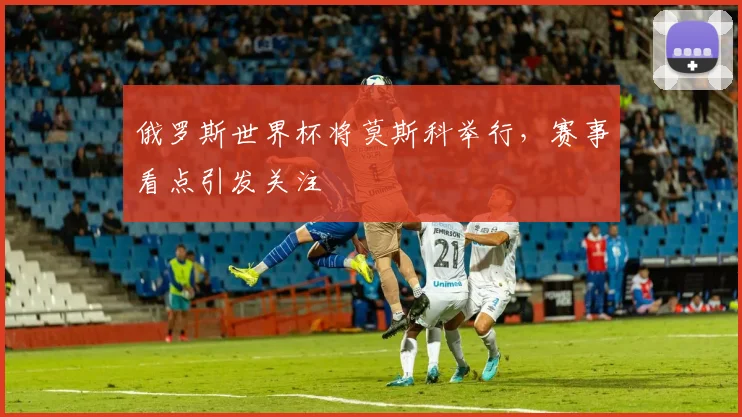 俄罗斯世界杯将莫斯科举行，赛事看点引发关注
