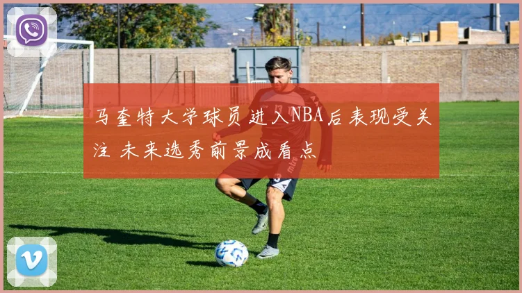 马奎特大学球员进入NBA后表现受关注 未来选秀前景成看点