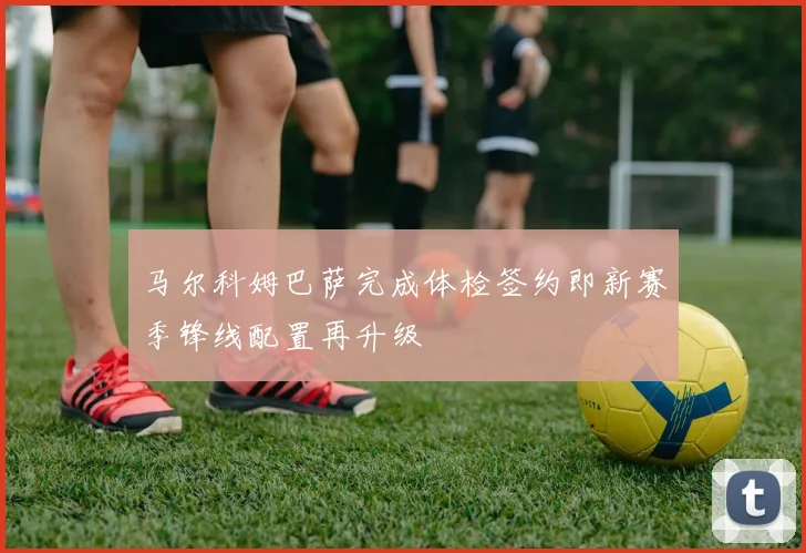 马尔科姆巴萨完成体检签约即新赛季锋线配置再升级