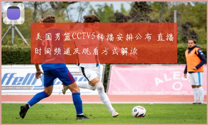 美国男篮CCTV5转播安排公布 直播时间频道及观看方式解读